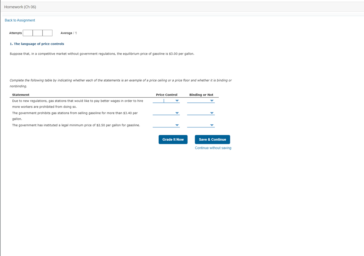 Homework (Ch 06)
Back to Assignment
Attempts
Average / 1
1. The language of price controls
Suppose that, in a competitive market without government regulations, the equilibrium price of gasoline is $3.00 per gallon.
Complete the following table by indicating whether each of the statements is an example of a price ceiling or a price floor and whether it is binding or
nonbinding.
Statement
Price Control
Binding or Not
Due to new regulations, gas stations that would like to pay better wages in order to hire
more workers are prohibited from doing so.
The government prohibits gas stations from selling gasoline for more than $3.40 per
gallon.
The government has instituted a legal minimum price of $2.50 per gallon for gasoline.
Grade It Now
Save & Continue
Continue without saving
