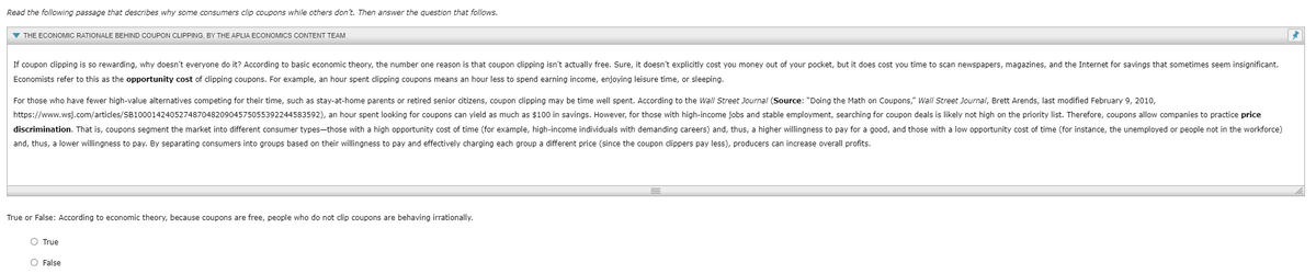 Read the following passage that describes why some consumers clip coupons while others don't. Then answer the question that follows.
V THE ECONOMIC RATIONALE BEHIND COUPON CLIPPING, BY THE APLIA ECONOMICS CONTENT TEAM
If coupon clipping is so rewarding, why doesn't everyone do it? According to basic economic theory, the number one reason is that coupon clipping isn't actually free. Sure, it doesn't explicitly cost you money out of your pocket, but it does cost you time to scan newspapers, magazines, and the Internet for savings that sometimes seem insignificant.
Economists refer to this as the opportunity cost of clipping coupons. For example, an hour spent clipping coupons means an hour less to spend earning income, enjoying leisure time, or sleeping.
For those who have fewer high-value alternatives competing for their time, such as stay-at-home parents or retired senior citizens, coupon clipping may be time well spent. According to the Wall Street Journal (Source: "Doing the Math on Coupons," Wall Street Journal, Brett Arends, last modified February 9, 2010,
https://www.wsj.com/articles/SB10001424052748704820904575055392244583592), an hour spent looking for coupons can yield as much as $100 in savings. However, for those with high-income jobs and stable employment, searching for coupon deals is likely not high on the priority list. Therefore, coupons allow companies to practice price
discrimination. That is, coupons segment the market into different consumer types-those with a high opportunity cost of time (for example, high-income individuals with demanding careers) and, thus, a higher willingness to pay for a good, and those with a low opportunity cost of time (for instance, the unemployed or people not in the workforce)
and, thus, a lower willingness to pay. By separating consumers into groups based on their willingness to pay and effectively charging each group a different price (since the coupon clippers pay less), producers can increase overall profits.
True or False: According to economic theory, because coupons are free, people who do not clip coupons are behaving irrationally.
O True
O False
