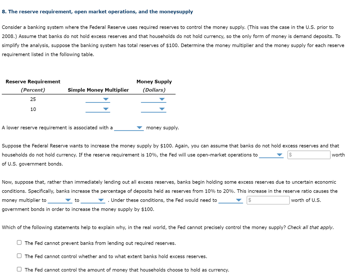 8. The reserve requirement, open market operations, and the moneysupply
Consider a banking system where the Federal Reserve uses required reserves to control the money supply. (This was the case in the U.S. prior to
2008.) Assume that banks do not hold excess reserves and that households do not hold currency, so the only form of money is demand deposits. To
simplify the analysis, suppose the banking system has total reserves of $100. Determine the money multiplier and the money supply for each reserve
requirement listed in the following table.
Reserve Requirement
Money Supply
(Percent)
Simple Money Multiplier
(Dollars)
25
10
A lower reserve requirement is associated with a
money supply.
Suppose the Federal Reserve wants to increase the money supply by $100. Again, you can assume that banks do not hold excess reserves and that
households do not hold currency. If the reserve requirement is 10%, the Fed will use open-market operations to
2$
worth
of U.S. government bonds.
Now, suppose that, rather than immediately lending out all excess reserves, banks begin holding some excess reserves due to uncertain economic
conditions. Specifically, banks increase the percentage of deposits held as reserves from 10% to 20%. This increase in the reserve ratio causes the
money multiplier to
to
v . Under these conditions, the Fed would need to
worth of U.S.
government bonds in order to increase the money supply by $100.
Which of the following statements help to explain why, in the real world, the Fed cannot precisely control the money supply? Check all that apply.
U The Fed cannot prevent banks from lending out required reserves.
O The Fed cannot control whether and to what extent banks hold excess reserves.
O The Fed cannot control the amount of money that households choose to hold as currency.
