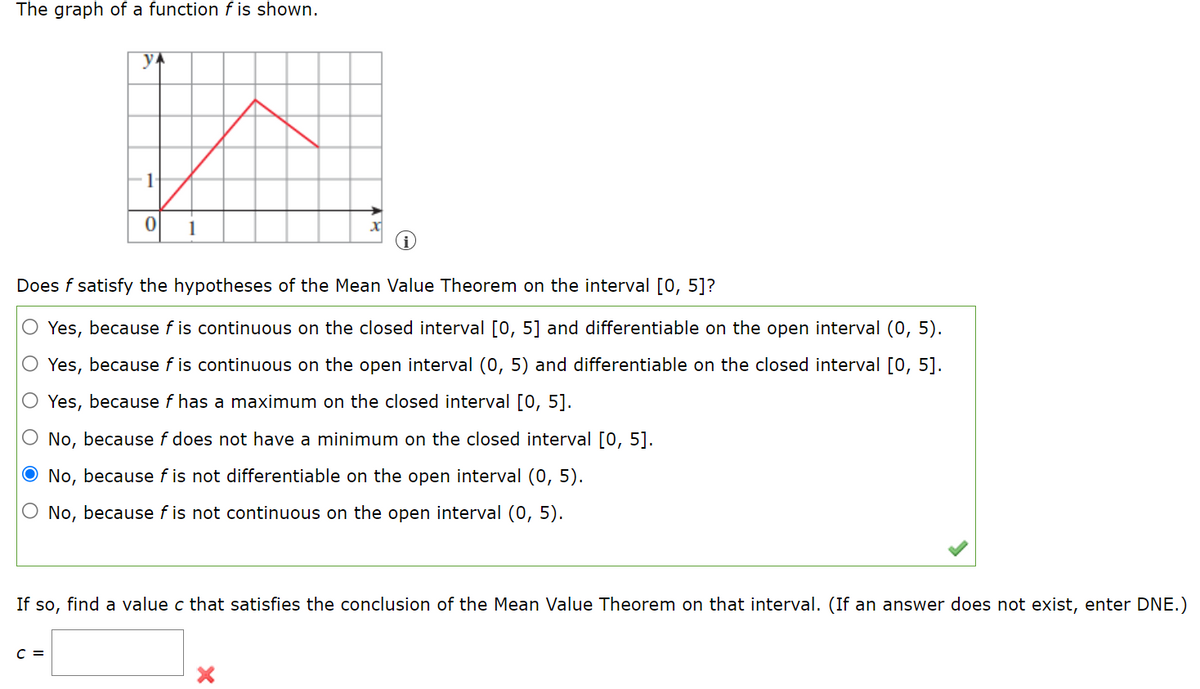 The graph of a function f is shown.
yA
F1
1
Does f satisfy the hypotheses of the Mean Value Theorem on the interval [0, 5]?
Yes, because f is continuous on the closed interval [0, 5] and differentiable on the open interval (0, 5).
O Yes, because f is continuous on the open interval (0, 5) and differentiable on the closed interval [0, 5].
O Yes, because f has a maximum on the closed interval [0, 5].
O No, because f does not have a minimum on the closed interval [0, 5].
O No, because f is not differentiable on the open interval (0, 5).
O No, because f is not continuous on the open interval (0, 5).
If so, find a value c that satisfies the conclusion of the Mean Value Theorem on that interval. (If an answer does not exist, enter DNE.)
C =
