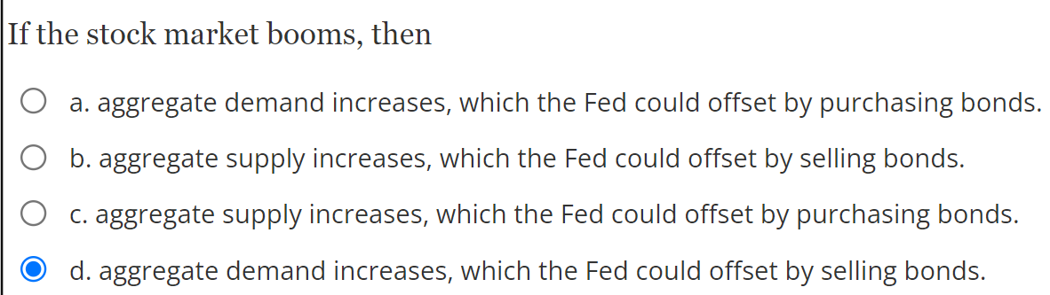 If the stock market booms, then
a. aggregate demand increases, which the Fed could offset by purchasing bonds.
O b. aggregate supply increases, which the Fed could offset by selling bonds.
C. aggregate supply increases, which the Fed could offset by purchasing bonds.
d. aggregate demand increases, which the Fed could offset by selling bonds.
