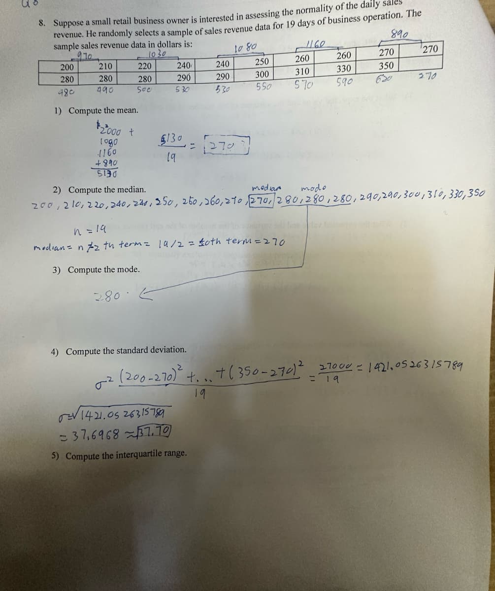 8. Suppose a small retail business owner is interested in assessing the normality of the daily sales
revenue. He randomly selects a sample of sales revenue data for 19 days of business operation. The
sample sales revenue data in dollars is:
890
1160
1080
970
1030
200
280
480
210
280
490
220
280
Soc
1) Compute the mean.
$2000 t
logo
240
290
530
$130
19
4) Compute the standard deviation.
(200-270)²
240
290
530
= √(270
n = 19
median = n/2 th term = 19/2 = £oth term = 270
3) Compute the mode.
280.
0²
1421.0526315789
37,696837.70
5) Compute the interquartile range.
250
300
550
19
260
310
570
1160
+890
5130
2) Compute the median.
mediam
mode
200, 210, 220, 240, 240, 250, 250, 260, 270, 270, 280, 280, 280, 290, 290, 300, 310, 330,350
+...+(350-270)²
260
330
590
270
350
270
= 19
270
270001421, 0526315789