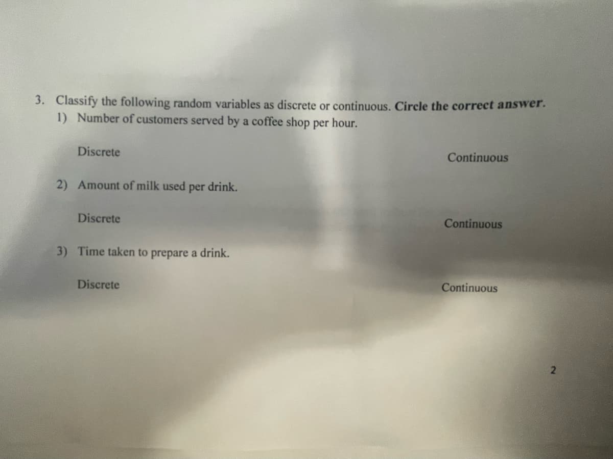 3. Classify the following random variables as discrete or continuous. Circle the correct answer.
1) Number of customers served by a coffee shop per hour.
Discrete
2) Amount of milk used per drink.
Discrete
3) Time taken to prepare a drink.
Discrete
Continuous
Continuous
Continuous
2