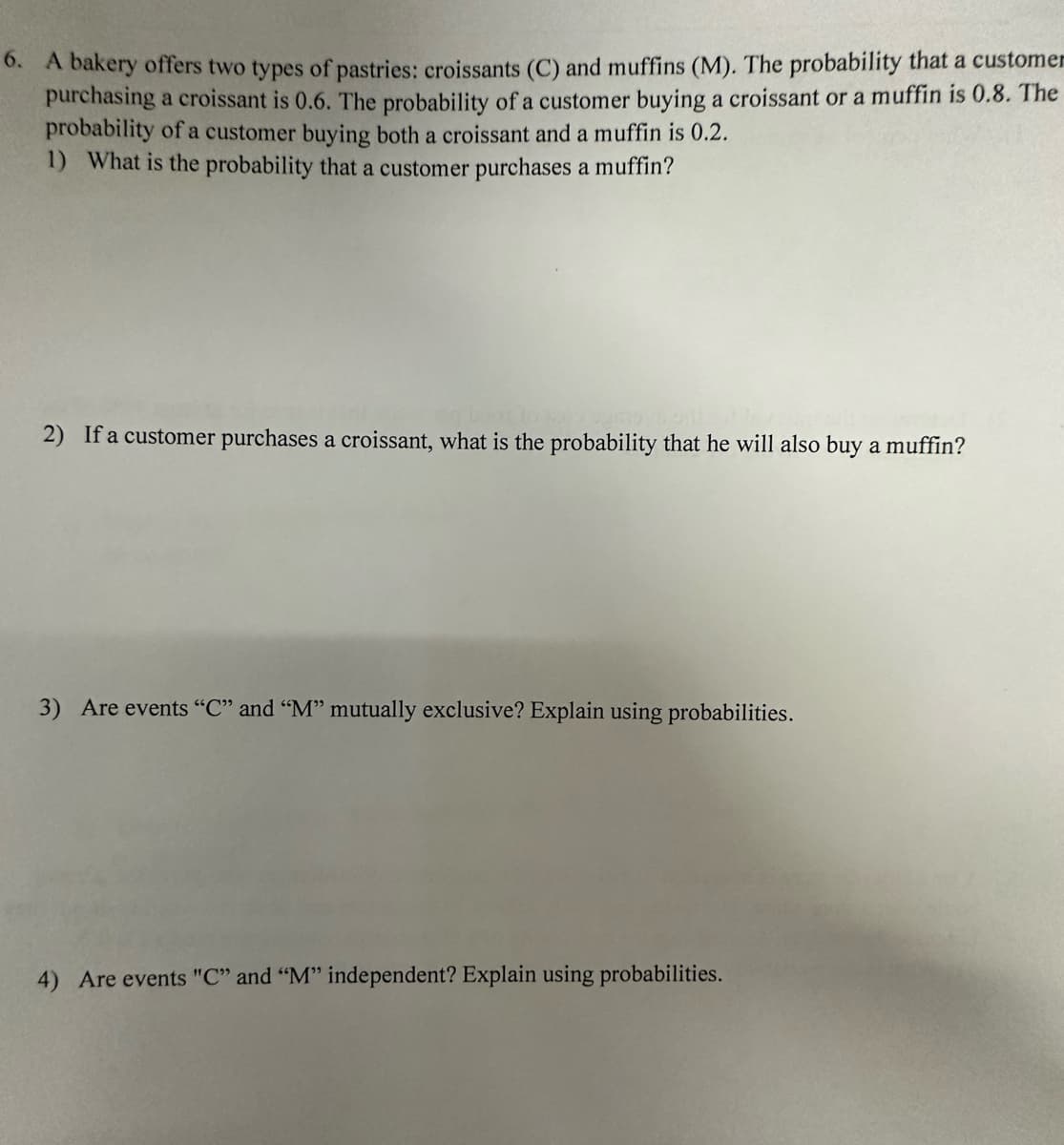 6. A bakery offers two types of pastries: croissants (C) and muffins (M). The probability that a customer
purchasing a croissant is 0.6. The probability of a customer buying a croissant or a muffin is 0.8. The
probability of a customer buying both a croissant and a muffin is 0.2.
1) What is the probability that a customer purchases a muffin?
2) If a customer purchases a croissant, what is the probability that he will also buy a muffin?
3) Are events "C" and "M" mutually exclusive? Explain using probabilities.
4) Are events "C" and "M" independent? Explain using probabilities.