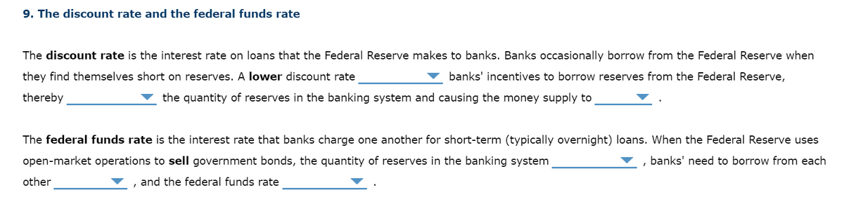 9. The discount rate and the federal funds rate
The discount rate is the interest rate on loans that the Federal Reserve makes to banks. Banks occasionally borrow from the Federal Reserve when
they find themselves short on reserves. A lower discount rate
banks' incentives to borrow reserves from the Federal Reserve,
thereby
the quantity of reserves in the banking system and causing the money supply to
The federal funds rate is the interest rate that banks charge one another for short-term (typically overnight) loans. When the Federal Reserve uses
open-market operations to sell government bonds, the quantity of reserves in the banking system
banks' need to borrow from each
other
and the federal funds rate
