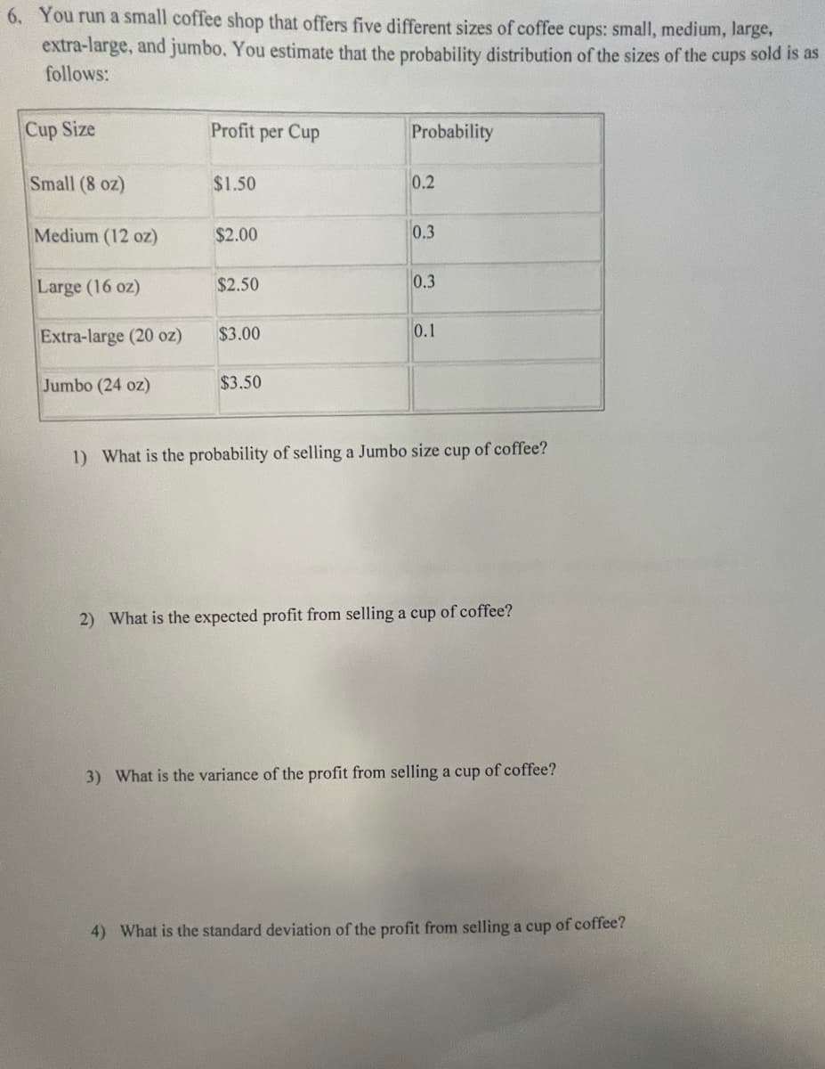 6. You run a small coffee shop that offers five different sizes of coffee cups: small, medium, large,
extra-large, and jumbo. You estimate that the probability distribution of the sizes of the cups sold is as
follows:
Cup Size
Small (8 oz)
Medium (12 oz)
Large (16 oz)
Extra-large (20 oz)
Jumbo (24 oz)
Profit per Cup
$1.50
$2.00
$2.50
$3.00
$3.50
Probability
0.2
0.3
0.3
0.1
1) What is the probability of selling a Jumbo size cup of coffee?
2) What is the expected profit from selling a cup of coffee?
3) What is the variance of the profit from selling a cup of coffee?
4) What is the standard deviation of the profit from selling a cup of coffee?