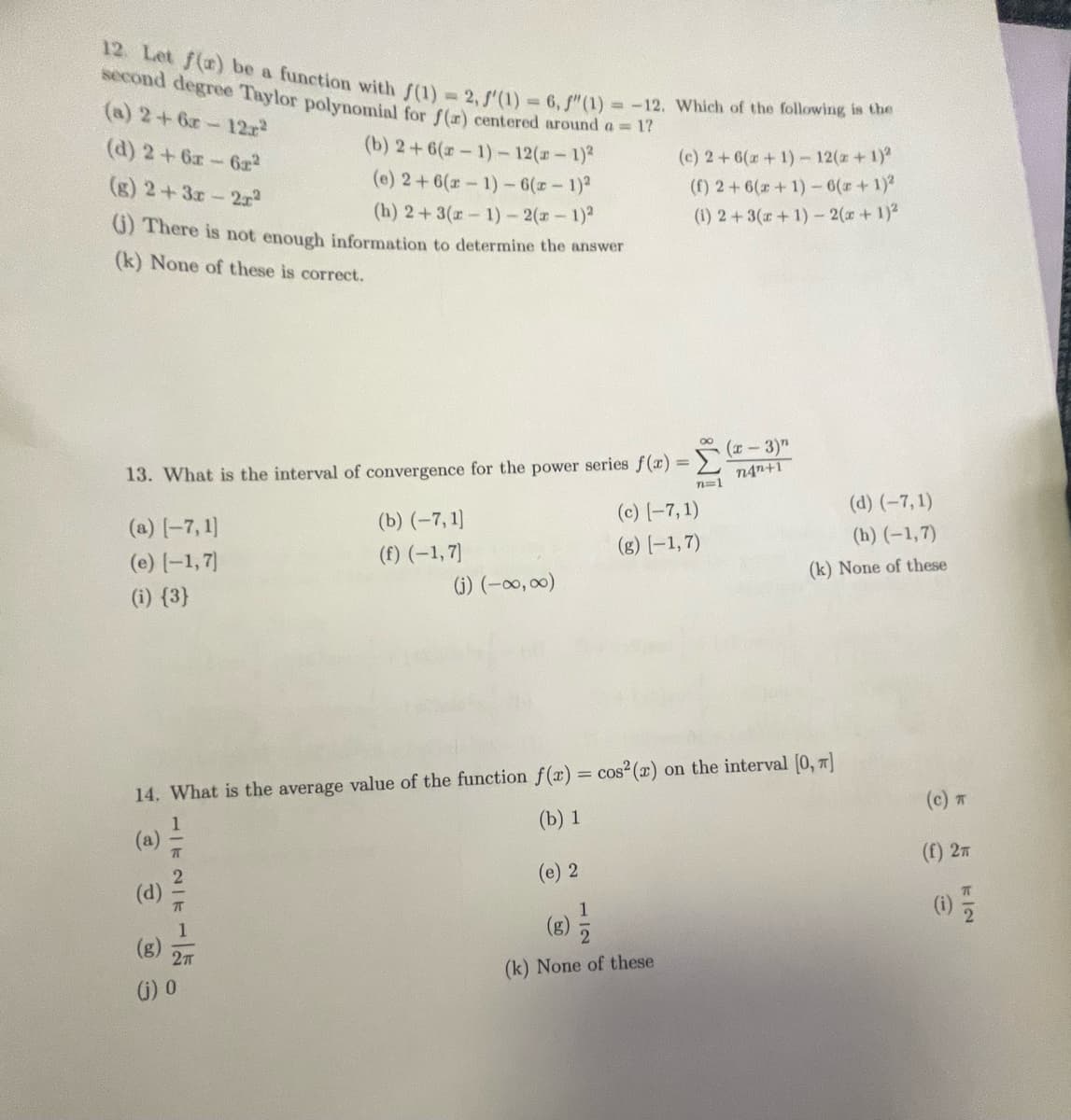 12. Let f(a) be a function with f(1) = 2, f(1) = 6, f"(1) = -12. Which of the following is the
second degree Taylor polynomial for f(a) centered around a = 1?
(a) 2 +6r-12r²
(d) 2 + 6x - 6x²2
(b) 2+ 6(x-1)- 12(x - 1)²
(e) 2+ 6(x-1)-6(x-1)²
(g) 2+3x-2r²
(h) 2+3(x-1)-2(x - 1)²
(i) There is not enough information to determine the answer
(k) None of these is correct.
13. What is the interval of convergence for the power series f(x)=(x-3)"
n=1
(a) [-7,1]
(e) (-1,7)
(i) {3}
F
MIENIE
(b) (-7,1]
(f) (-1,7)
14. What is the average value of the function f(x) = cos² (x)
(b) 1
(j) 0
(j) (-∞, ∞)
(c) 2+ 6(x + 1) - 12(x + 1)²
(f) 2+ 6(x+1)-6(z + 1)²
(1) 2+ 3(x+1)-2(x + 1)²
(c) (-7,1)
(g) [-1,7)
(e) 2
(8) 1/2
(k) None of these
(d) (-7,1)
(h) (-1,7)
(k) None of these
on the interval [0, π]
(c) T
(f) 2T
7/2