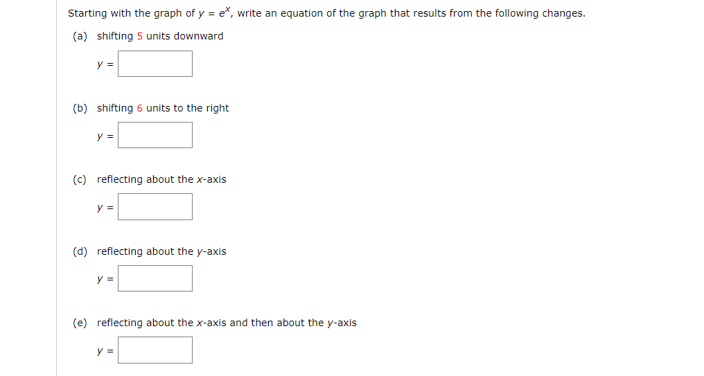 Starting with the graph of y = e, write an equation of the graph that results from the following changes.
(a) shifting 5 units downward
y =
(b) shifting 6 units to the right
y =
(c) reflecting about the x-axis
y =
(d) reflecting about the y-axis
y =
(e) reflecting about the x-axis and then about the y-axis
y =
