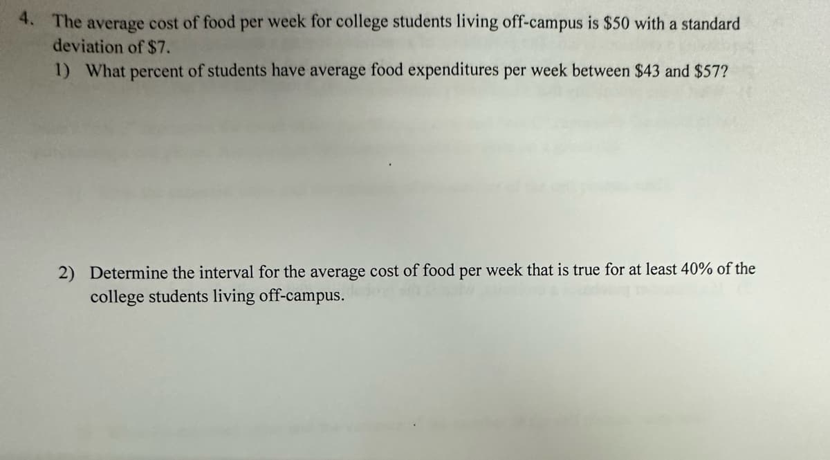 4. The average cost of food per week for college students living off-campus is $50 with a standard
deviation of $7.
1) What percent of students have average food expenditures per week between $43 and $57?
2) Determine the interval for the average cost of food per week that is true for at least 40% of the
college students living off-campus.