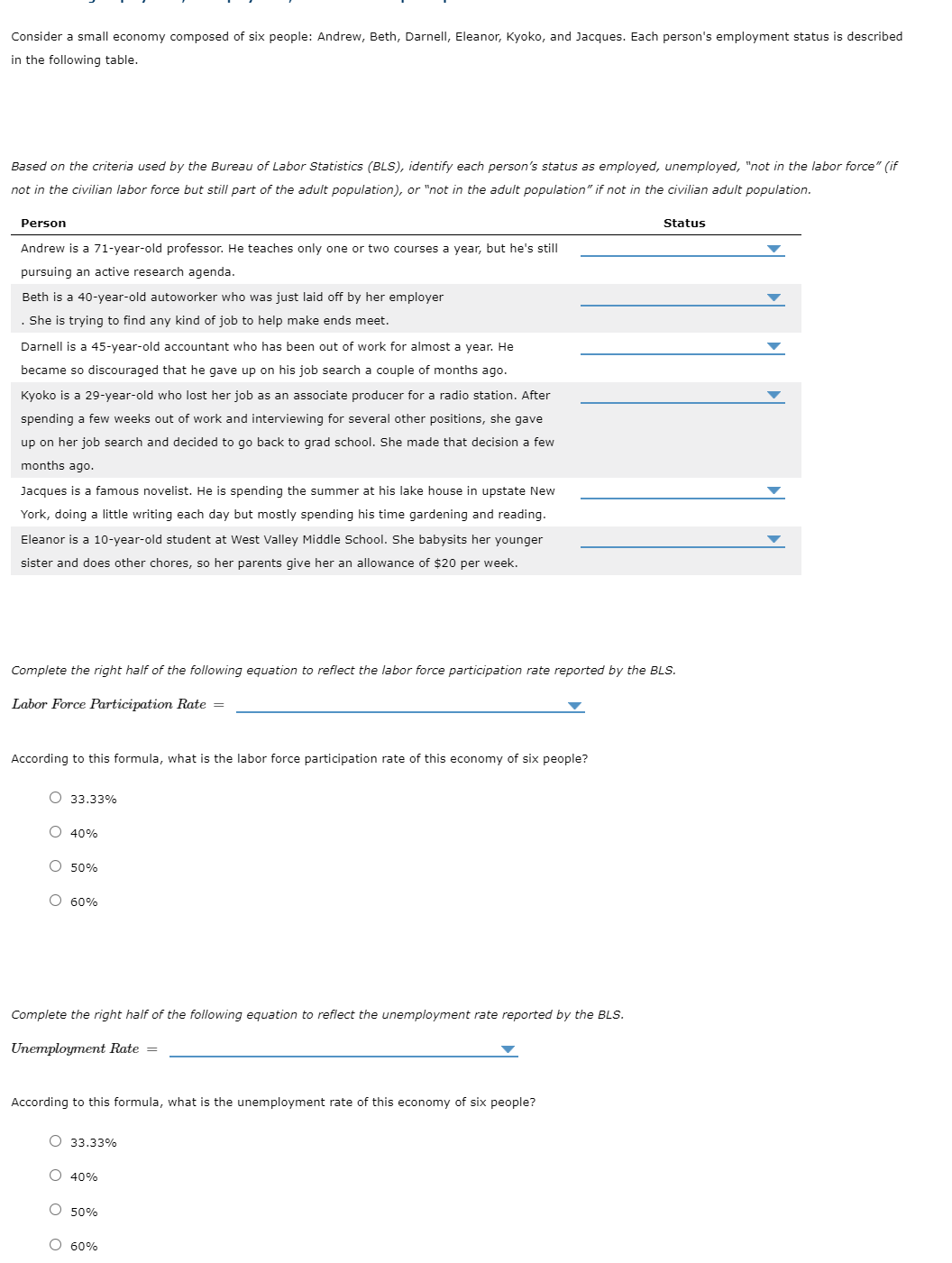 Consider a small economy composed of six people: Andrew, Beth, Darnell, Eleanor, Kyoko, and Jacques. Each person's employment status is described
in the following table.
Based on the criteria used by the Bureau of Labor Statistics (BLS), identify each person's status as employed, unemployed, "not in the labor force" (if
not in the civilian labor force but still part of the adult population), or "not in the adult population" if not in the civilian adult population.
Person
Status
Andrew is a 71-year-old professor. He teaches only one or two courses a year, but he's still
pursuing an active research agenda.
Beth is a 40-year-old autoworker who was just laid off by her employer
She is trying to find any kind of job to help make ends meet.
Darnell is a 45-year-old accountant who has been out of work for almost a year. He
became so discouraged that he gave up on his job search a couple of months ago.
Kyoko is a 29-year-old who lost her job as an associate producer for a radio station. After
spending a few weeks out of work and interviewing for several other positions, she gave
up on her job search and decided to go back to grad school. She made that decision a few
months ago.
Jacques is a famous novelist. He is spending the summer at his lake house in upstate New
York, doing a little writing each day but mostly spending his time gardening and reading.
Eleanor is a 10-year-old student at West Valley Middle School. She babysits her younger
sister and does other chores, so her parents give her an allowance of $20 per week.
Complete the right half of the following equation to reflect the labor force participation rate reported by the BLS.
Labor Force Participation Rate =
According to this formula, what is the labor force participation rate of this economy of six people?
O 33.33%
O 40%
O 50%
O 60%
Complete the right half of the following equation to reflect the unemployment rate reported by the BLS.
Unemployment Rate =
According to this formula, what is the unemployment rate of this economy of six people?
О 33.33%
O 40%
O 50%
O 60%
O O o O

