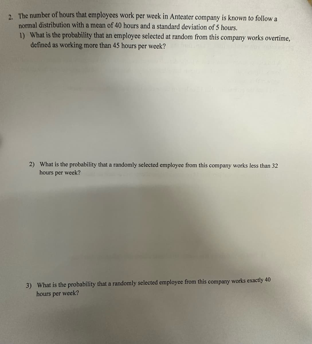 2. The number of hours that employees work per week in Anteater company is known to follow a
normal distribution with a mean of 40 hours and a standard deviation of 5 hours.
1) What is the probability that an employee selected at random from this company works overtime,
defined as working more than 45 hours per
week?
2) What is the probability that a randomly selected employee from this company works less than 32
hours per week?
3) What is the probability that a randomly selected employee from this company works exactly 40
hours
week?
per
