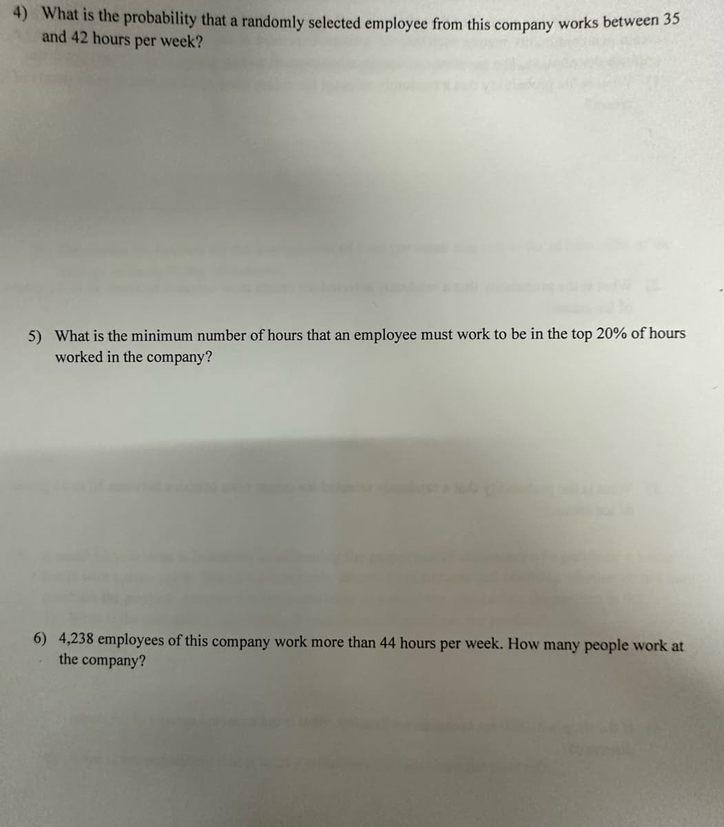 4) What is the probability that a randomly selected employee from this company works between 35
and 42 hours per week?
5) What is the minimum number of hours that an employee must work to be in the top 20% of hours
worked in the company?
6) 4,238 employees of this company work more than 44 hours per week. How many people work at
the company?