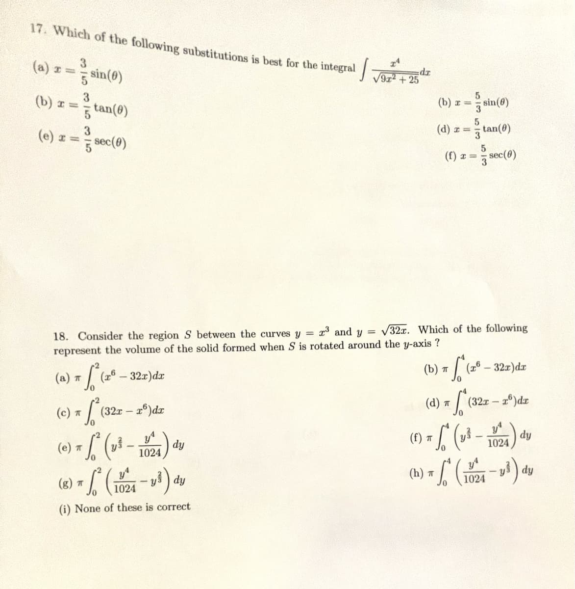 17. Which of the following substitutions is best for the integral
(a) r =
(b) x =
(e) x =
3
5 sin(0)
3
3
tan(0)
sec(0)
(a) π √ ² (2º — 32x)dx
1
70
(c) T
:) π² (32x - 2º) dr
(g) π
(e) = √² (₂² -
-
23 and y =
18. Consider the region S between the curves y =
represent the volume of the solid formed when S is rotated around the y-axis ?
dy
- L² (1024-1³) dy
(i) None of these is correct
da
1024
√9r²+25
(b)x=
(d) x =
(f) x =
535513
(d) T
(h) T
32x. Which of the following
0
(1) π S² (1)
ㅠ
S
sin (0)
tan(0)
(b) π * (zª – 32x) dx
(26
5/3
sec(0)
(327
(32x - x) dx
1024
1024
ys
dy
dy