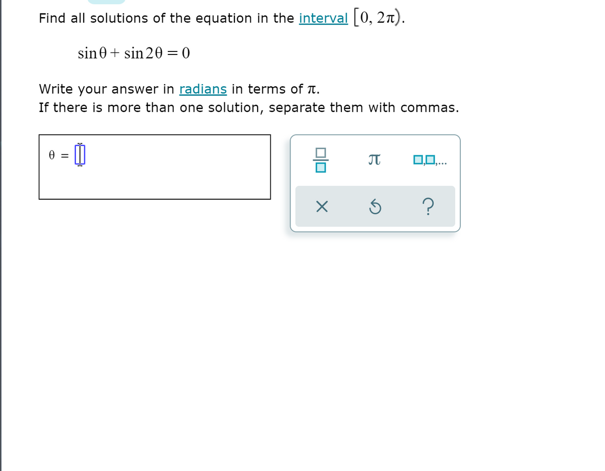 Find all solutions of the equation in the interval [0, 27).
sin0 + sin 20 = 0
Write your answer in radians in terms of T.
If there is more than one solution, separate them with commas.
= 0
0,0.
