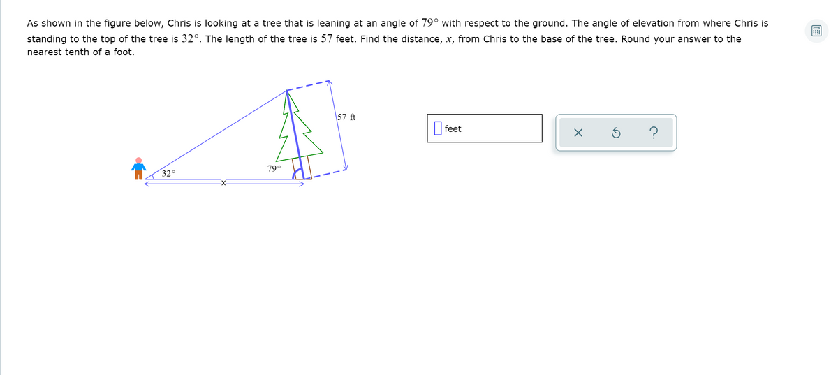 As shown in the figure below, Chris is looking at a tree that is leaning at an angle of 79° with respect to the ground. The angle of elevation from where Chris is
standing to the top of the tree is 32°. The length of the tree is 57 feet. Find the distance, x, from Chris to the base of the tree. Round your answer to the
nearest tenth of a foot.
\57 ft
|feet
?
79°
32°
