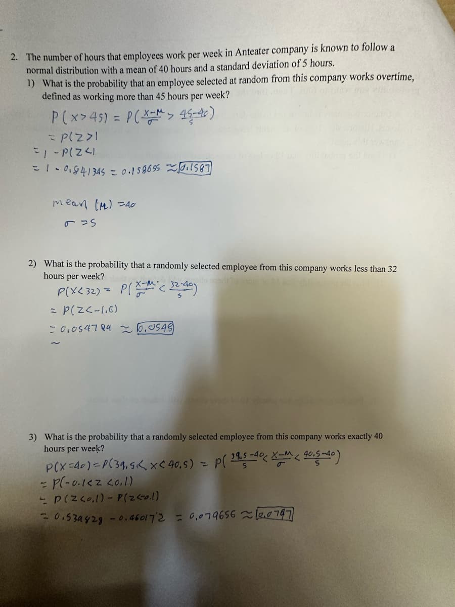 2. The number of hours that employees work per week in Anteater company is known to follow a
normal distribution with a mean of 40 hours and a standard deviation of 5 hours.
1) What is the probability that an employee selected at random from this company works overtime,
defined as working more than 45 hours per week?
P(x>45) = P(x-> 45-46)
= P(Z >1
=1 - P(Z <1
= 1 - 01841345 = 0.15865501587
mean (M)=40
& S
2) What is the probability that a randomly selected employee from this company works less than 32
hours per week?
X-M
P(X< 32) = P(ZM (32-40)
= P(Z < -1.6)
= 0,054799 ~ 10.0548)
3) What is the probability that a randomly selected employee from this company works exactly 40
hours per week?
P(X=40)=P(39,5< x < 40,5) = P( 395-40 X-M < 40,5-40)
= P(-0.1<2 20.1)
- P(Z <o.1) - P(Z <0.1)
= 0.539828 -0.460172 = 0,0796560747