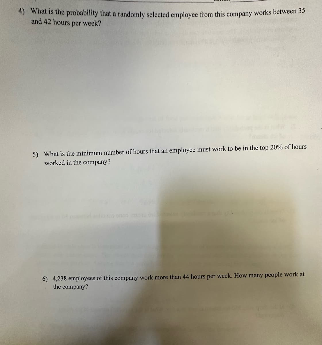 4) What is the probability that a randomly selected employee from this company works between 35
and 42 hours per week?
5) What is the minimum number of hours that an employee must work to be in the top 20% of hours
worked in the company?
anlainos on
6) 4,238 employees of this company work more than 44 hours per week. How many people work at
the company?