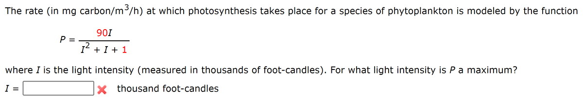 The rate (in mg carbon/m/h) at which photosynthesis takes place for a species of phytoplankton is modeled by the function
901
P =
I' + I + 1
where I is the light intensity (measured in thousands of foot-candles). For what light intensity is Pa maximum?
I
X thousand foot-candles
