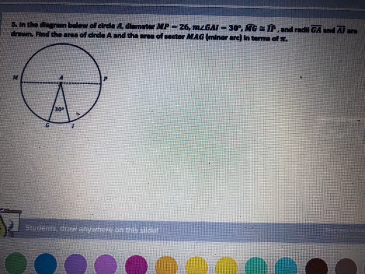 5. In the diagram below of circle A, diameter MP-26, mzGAI 30°, MG IP, and radu GA and Al are
drawn. Find the area of circle A and the aren of sector MAG (minor arc) In terms of x.
30
1.
Students, draw anywhere on this slidel
