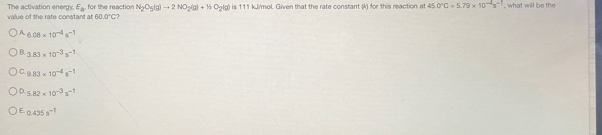 The activation energy, Ea, for the reaction N₂05(g) → 2 NO2(g) + 1/2O2(g) is 111 kJ/mol. Given that the rate constant (k) for this reaction at 45.0°C = 5.79 x 10-4-1, what will be the
value of the rate constant at 60.0°C?
A. 6.08 x 10-4 -1
B.3.83 x 10-3 -1
OC. 9.83 x 10-4 -1
D.5.82 x 10-3 S-1
OE- 0.435 s-1