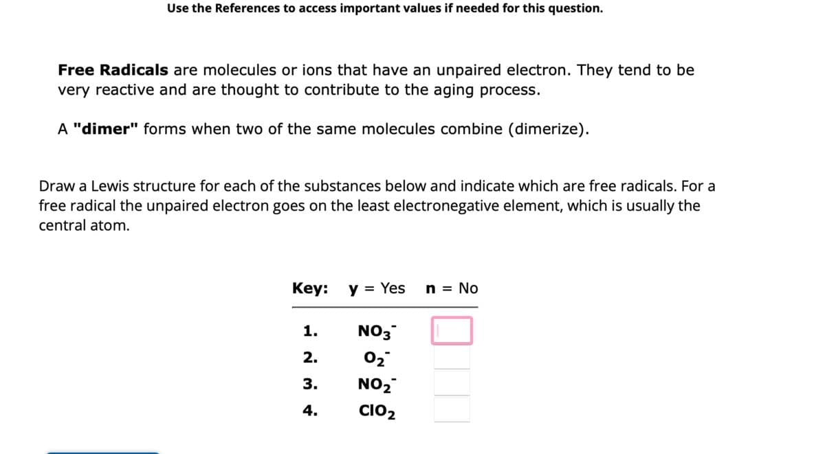 Use the References to access important values if needed for this question.
Free Radicals are molecules or ions that have an unpaired electron. They tend to be
very reactive and are thought to contribute to the aging process.
A "dimer" forms when two of the same molecules combine (dimerize).
Draw a Lewis structure for each of the substances below and indicate which are free radicals. For a
free radical the unpaired electron goes on the least electronegative element, which is usually the
central atom.
Key: y = Yes
1.
2.
3.
4.
NO3
0₂
NO₂
CIO₂
n = No