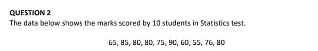 QUESTION 2
The data below shows the marks scored by 10 students in Statistics test.
65, 85, 80, 80, 75, 90, 60, 55, 76, 80
