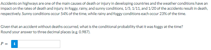 Accidents on highways are one of the main causes of death or injury in developing countries and the weather conditions have an
impact on the rates of death and injury. In foggy, rainy, and sunny conditions, 1/5, 1/11, and 1/20 of the accidents result in death,
respectively. Sunny conditions occur 54% of the time, while rainy and foggy conditions each occur 23% of the time.
Given that an accident without deaths occurred, what is the conditional probability that it was foggy at the time?
Round your answer to three decimal places (e.g. 0.987).
P = i