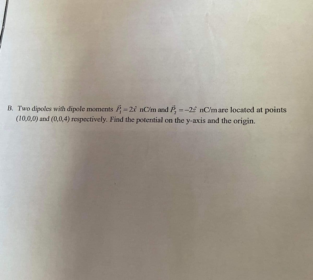 B. Two dipoles with dipole moments P= 2x nC/m and P, =-22 nC/m are located at points
(10,0,0) and (0,0,4) respectively. Find the potential on the y-axis and the origin.
