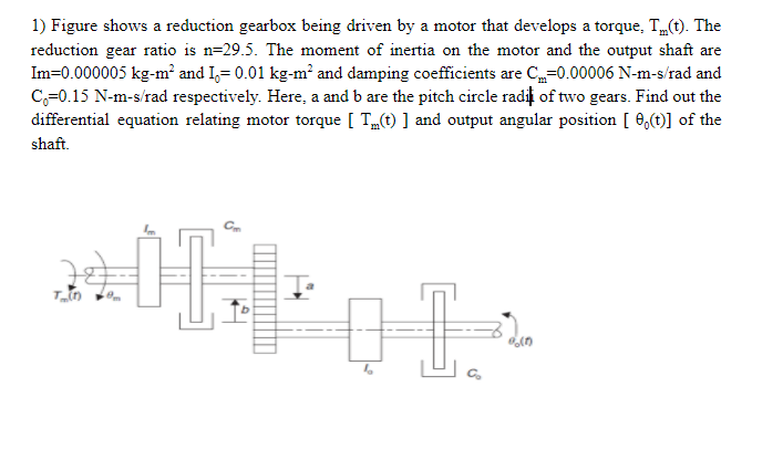 1) Figure shows a reduction gearbox being driven by a motor that develops a torque, T„(t). The
reduction gear ratio is n=29.5. The moment of inertia on the motor and the output shaft are
Im=0.000005 kg-m² and I,= 0.01 kg-m² and damping coefficients are C=0.00006 N-m-s/rad and
C,=0.15 N-m-s/rad respectively. Here, a and b are the pitch circle radii of two gears. Find out the
differential equation relating motor torque [ T„(t) ] and output angular position [ 0,(t)] of the
shaft.
