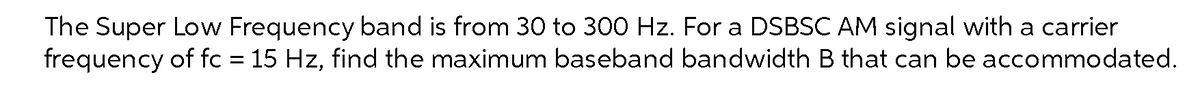 The Super Low Frequency band is from 30 to 300 Hz. For a DSBSC AM signal with a carrier
frequency of fc = 15 Hz, find the maximum baseband bandwidth B that can be accommodated.
