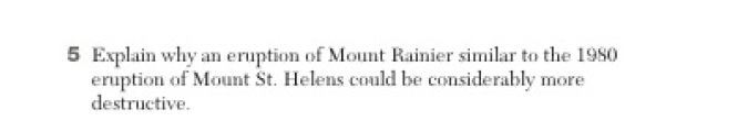 5 Explain why an eruption of Mount Rainier similar to the 1980
eruption of Mount St. Helens could be considerably more
destructive.