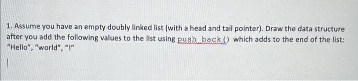 1. Assume you have an empty doubly linked list (with a head and tail pointer). Draw the data structure
after you add the following values to the list using push back () which adds to the end of the list:
"Hello", "world", "!"