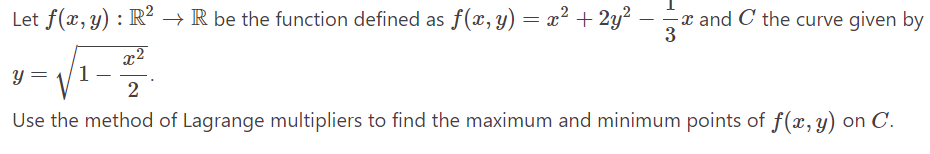 Let f(x, y) : R² → R be the function defined as f(x, y) = x² + 2y² -
3
x²
√√₁-
1
2
Use the method of Lagrange multipliers to find the maximum and minimum points of f(x, y) on C.
y =
-x
and C the curve given by