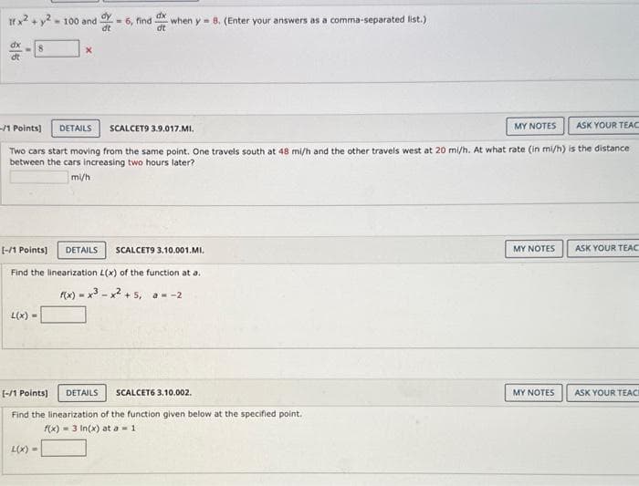 If x2 + y2-100 and
dx
<-8
X
-/1 Points]
DETAILS SCALCET9 3.9.017.MI.
MY NOTES ASK YOUR TEAC
Two cars start moving from the same point. One travels south at 48 mi/h and the other travels west at 20 mi/h. At what rate (in mi/h) is the distance
between the cars increasing two hours later?
mi/h
L(x) =
dy
dx
dt
-6, find when y 8. (Enter your answers as a comma-separated list.)
dt
[-/1 Points] DETAILS SCALCET9 3.10.001.MI.
Find the linearization L(x) of the function at a.
f(x)=x²-x² +5, a = -2
L(x) =
[-/1 Points] DETAILS SCALCET6 3.10.002.
Find the linearization of the function given below at the specified point.
f(x)= 3 In(x) at a = 1
MY NOTES
MY NOTES
ASK YOUR TEAC
ASK YOUR TEACH