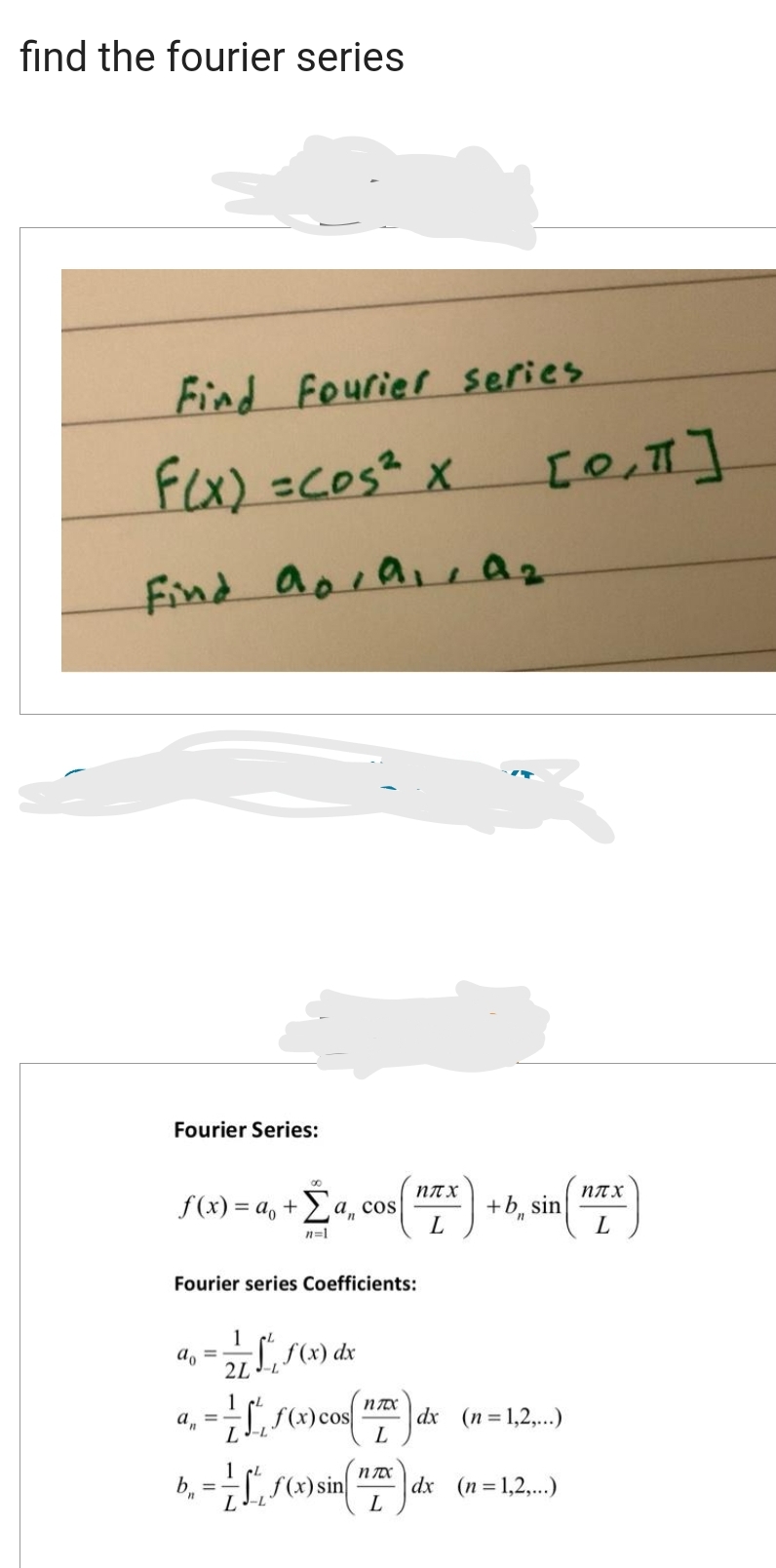 find the fourier series
Find Fourier series
F(x) = cos ² x
Find apra, az
Fourier Series:
f(x)= a₁ + a, cos
ηπχ
+ Σa, cos (EX) + b sin (TX)
L
L
n=1
Fourier series Coefficients:
=
[0,1]
1 CL
2LJ-L
nTX
an
= = -√²₁, S(x) cos(" dx (n=1,2,...)
L
L
f(x) dx
1
== S(x) sin(x) dx (n=1,2,..)
[
L-L
L