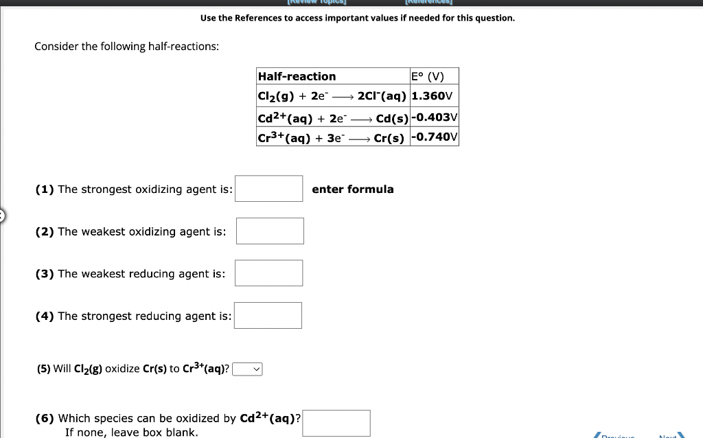 [References]
Use the References to access important values if needed for this question.
Consider the following half-reactions:
(1) The strongest oxidizing agent is:
(2) The weakest oxidizing agent is:
(3) The weakest reducing agent is:
(4) The strongest reducing agent is:
(5) Will Cl₂(g) oxidize Cr(s) to Cr³+ (aq)?
Half-reaction
E° (V)
Cl₂(g) + 2e →→→ 2Cl(aq) 1.360V
Cd(s)-0.403V
Cr(s) -0.740V
Cd2+ (aq) + 2e
Cr³+ (aq) + 3e
(6) Which species can be oxidized by Cd²+ (aq)?
If none, leave box blank.
enter formula
In