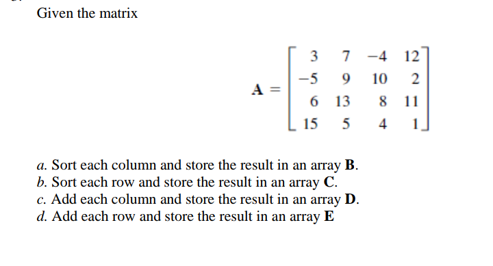 Given the matrix
7
-4 12
-5
9.
10
2
A =
6 13
8 11
15
1
a. Sort each column and store the result in an array B.
b. Sort each row and store the result in an array C.
c. Add each column and store the result in an array D.
d. Add each row and store the result in an array E
