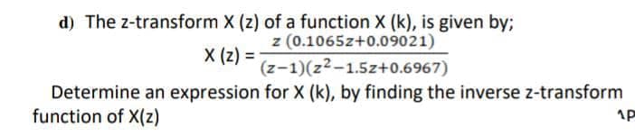 d) The z-transform X (z) of a function X (k), is given by;
z (0.1065z+0.09021)
X (z) =
(z-1)(z2-1.5z+0.6967)
Determine an expression for X (k), by finding the inverse z-transform
function of X(z)
1P
