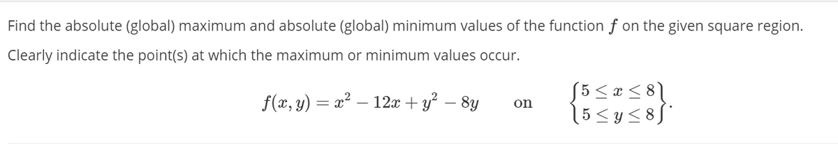 Find the absolute (global) maximum and absolute (global) minimum values of the function f on the given square region.
Clearly indicate the point(s) at which the maximum or minimum values occur.
f(x, y) = x² – 12x + y² – 8y
55 < x < 8\
(5<y<8[°
on
