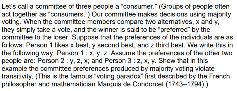 Let's call a committee of three people a "consumer." (Groups of people often
act together as "consumers.") Our committee makes decisions using majority
voting. When the committee members compare two alternatives, x and y,
they simply take a vote, and the winner is said to be "preferred" by the
committee to the loser. Suppose that the preferences of the individuals are as
follows: Person 1 likes x best, y second best, and z third best. We write this in
the following way: Person 1: x, y, z. Assume the preferences of the other two
people are: Person 2: y, z, x; and Person 3 : z, x, y. Show that in this
example the committee preferences produced by majority voting violate
transitivity. (This is the famous "voting paradox" first described by the French
philosopher and mathematician Marquis de Condorcet (1743–1794).)
