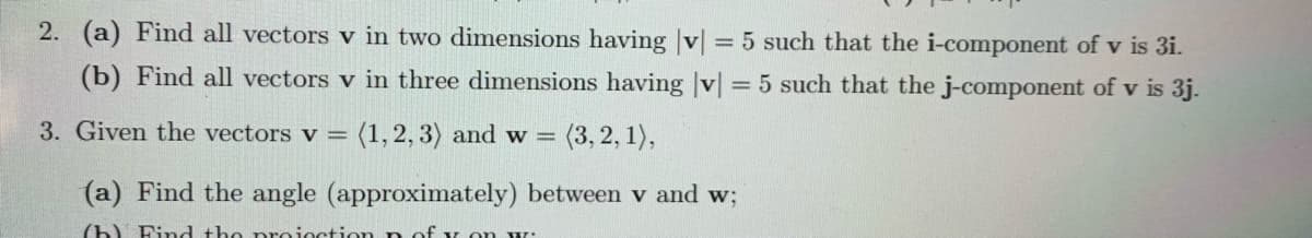 2. (a) Find all vectors v in two dimensions having |v| = 5 such that the i-component of v is 3i.
(b) Find all vectors v in three dimensions having |v| = 5 such that the j-component of v is 3j.
3. Given the vectors v =
(1,2, 3) and w =
(3,2, 1),
(a) Find the angle (approximately) between v and w;
(b) Find the projoction n of y on w:
