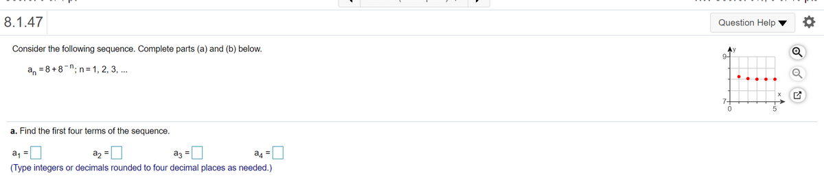 8.1.47
Question Help
Consider the following sequence. Complete parts (a) and (b) below.
Ay
9-
an =8+8-n
'; n = 1, 2, 3, ...
7-
a. Find the first four terms of the sequence.
a2 =
az =
a4 =
%3D
(Type integers or decimals rounded to four decimal places as needed.)
