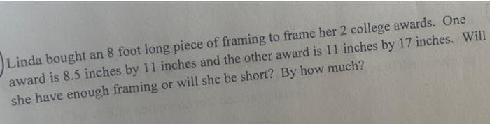 Linda bought an 8 foot long piece of framing to frame her 2 college awards. One
award is 8.5 inches by 11 inches and the other award is 11 inches by 17 inches. Will
she have enough framing or will she be short? By how much?
