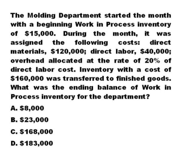 The Molding Department started the month
with a beginning Work in Process inventory
of $15,000. During the month, it was
assigned the following costs: direct
materials, $120,000; direct labor, $40,000;
overhead allocated at the rate of 20% of
direct labor cost. Inventory with a cost of
$160,000 was transferred to finished goods.
What was the ending balance of Work in
Process inventory for the department?
A. $8,000
B. $23,000
C. $168,000
D. $183,000