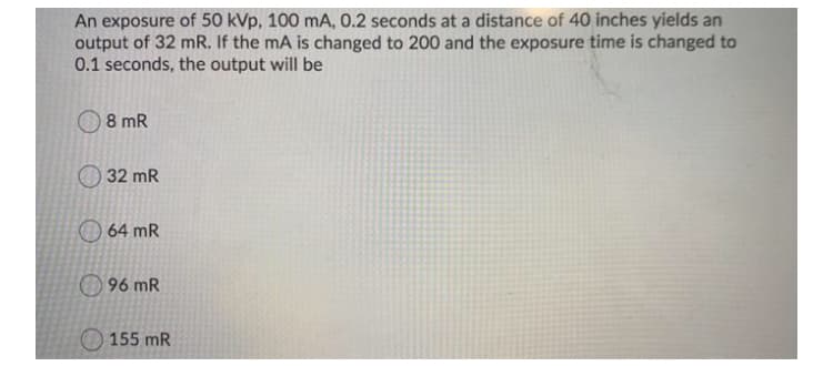 An exposure of 50 kVp, 100 mA, 0.2 seconds at a distance of 40 inches yields an
output of 32 mR. If the mA is changed to 200 and the exposure time is changed to
0.1 seconds, the output will be
8 mR
32 mR
64 mR
96 mR
155 mR
