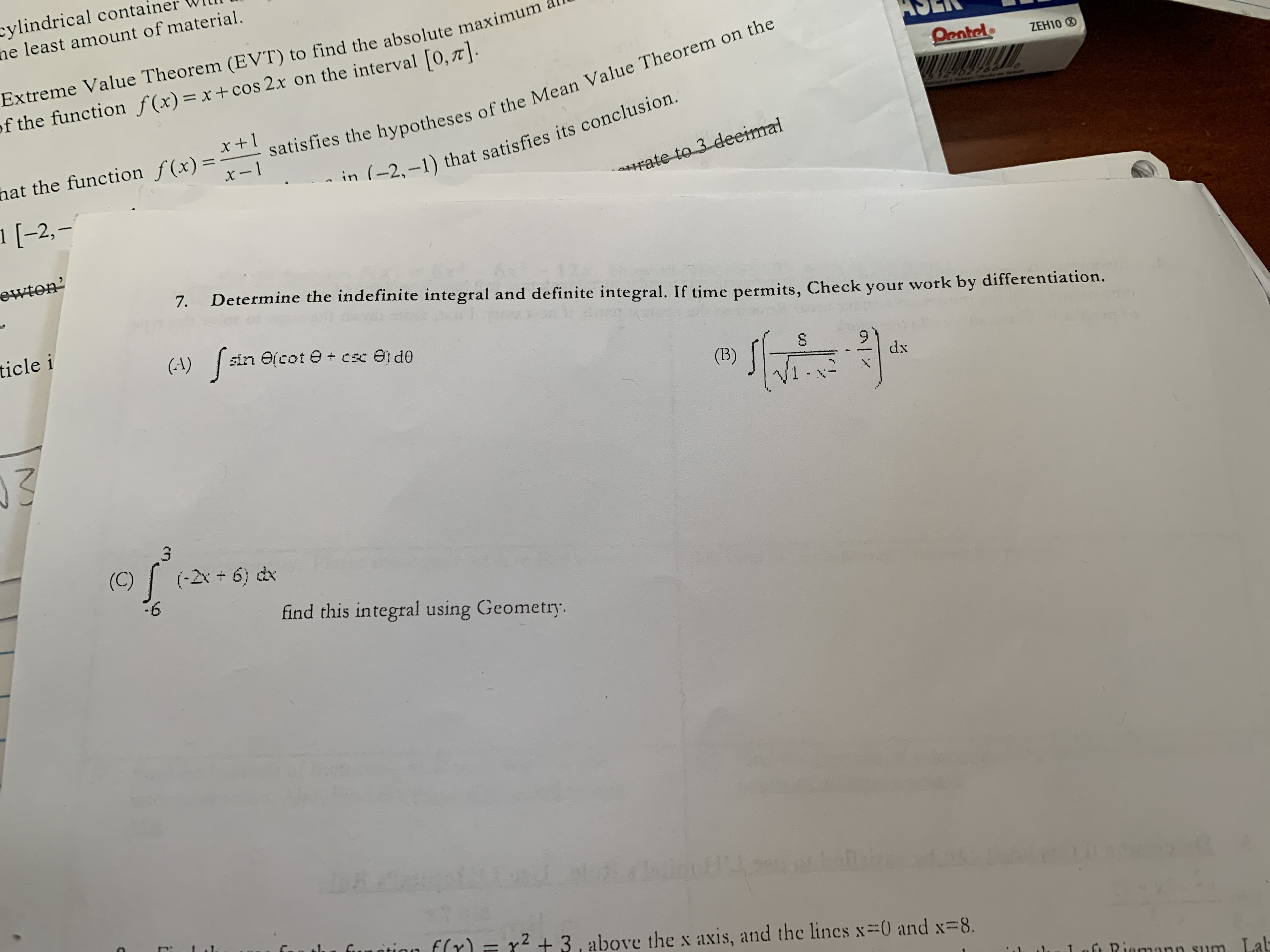 cylindrical conta
ne least amount of material.
Extreme Value Theorem (EVT) to find the absolute maximum
f the function f(x) = x + cos 2x on the interval [0,7]
Pentel
ZEH100
x+ 1
satisfies the hypotheses of the Mean Value Theorem on the
hat the function f(x)=
x-1
02786
-2-1) that satisfies its conclusion.
1 [-2,-
rate to 3 deeimal
ewton
7.
Determine the indefinite integral and definite integral. If time permits, Check your work by differentiation.
ticle i
sin e cot e cc el d0
(A)
S
(B)
dx
(C)
(-2x+ 6) dx
-6
find this integral using Geometry.
1ubddc H
etai
fun
funtinn f(r)= x2 +3, above the x axis, and the lincs x=0 and x 8.
1 C D mann s1m a
