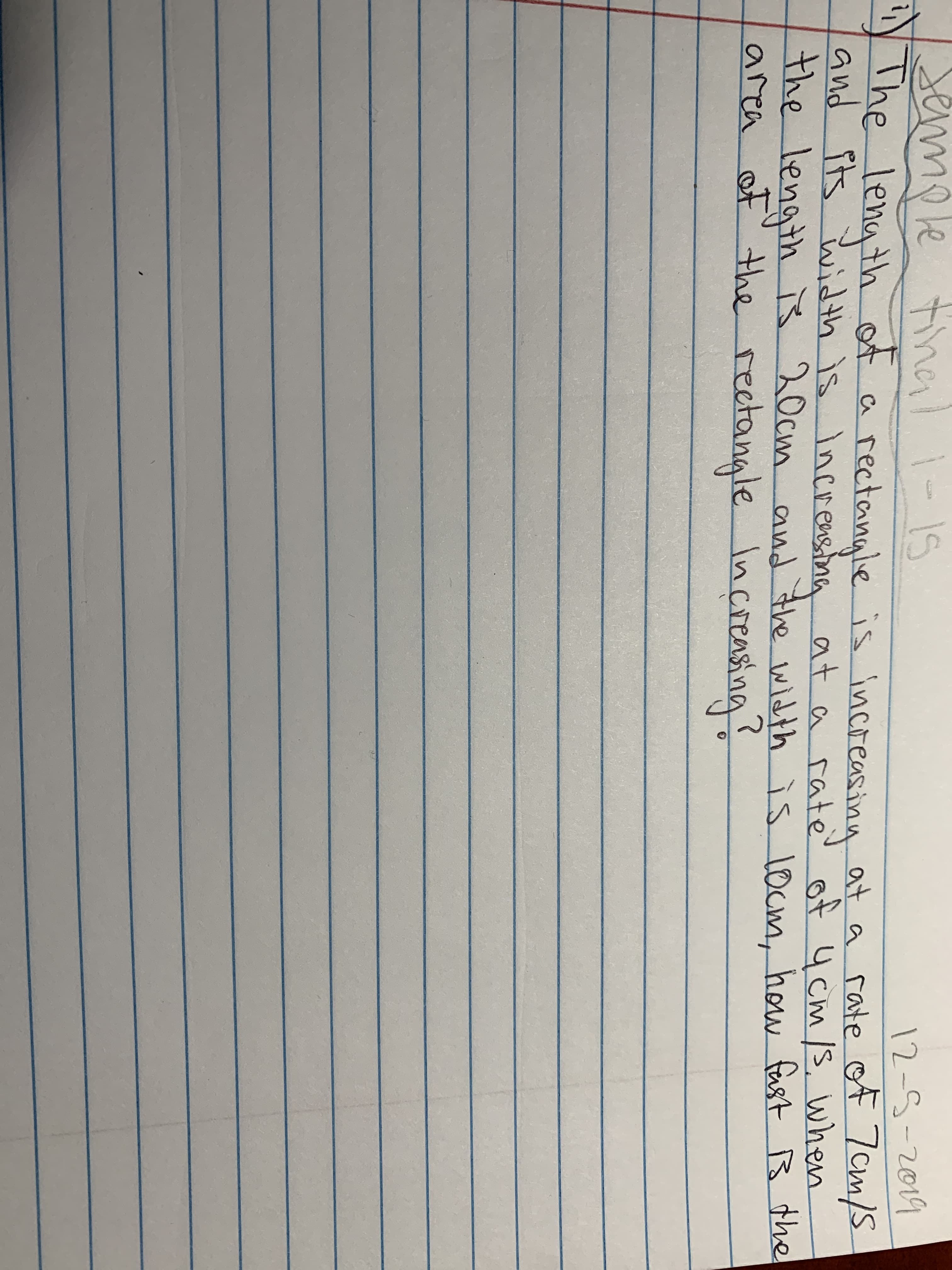 semole tie
The length of a
and its
tinali-1s
12-5-2019
rectangle is increasing at a rate of 7 cm/S
sina at a rate' of 4 cm /3, when
s
width is Increns
the length š 20cm and the
area of'
width is l0cm, how fast
B the
ß the
the rectangle Increasing
