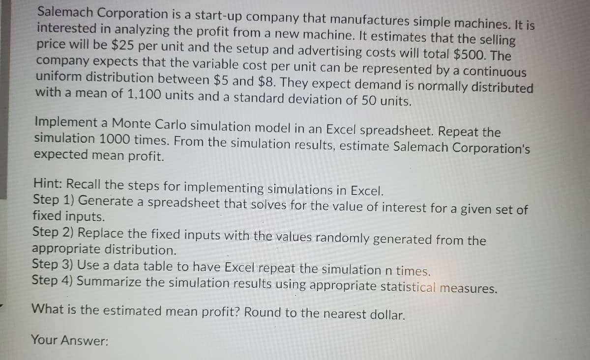 Salemach Corporation is a start-up company that manufactures simple machines. It is
interested in analyzing the profit from a new machine. It estimates that the selling
price will be $25 per unit and the setup and advertising costs will total $500. The
company expects that the variable cost per unit can be represented by a continuous
uniform distribution between $5 and $8. They expect demand is normally distributed
with a mean of 1,100 units and a standard deviation of 50 units.
Implement a Monte Carlo simulation model in an Excel spreadsheet. Repeat the
simulation 1000 times. From the simulation results, estimate Salemach Corporation's
expected mean profit.
Hint: Recall the steps for implementing simulations in Excel.
Step 1) Generate a spreadsheet that solves for the value of interest for a given set of
fixed inputs.
Step 2) Replace the fixed inputs with the values randomly generated from the
appropriate distribution.
Step 3) Use a data table to have Excel repeat the simulation n times.
Step 4) Summarize the simulation results using appropriate statistical measures.
What is the estimated mean profit? Round to the nearest dollar.
Your Answer:
