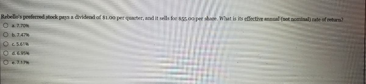 Rebello's preferred stock pays a dividend of $1.00 per quarter, and it sells for $55.00 per share. What is its effective annual (not nominal) rate of return?
O a. 7.70%
b. 7.47%
c. 5.61%
O d. 6.95%
O e. 7.17%
