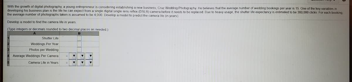 With the growth of digital photography, a young entrepreneur is considering establishing a new business, Cruz Wodding Photography He believes that the average number of wedding bookings per year is 15. One of the key variables in
developing his business plan is the life he can expect from a single digital single lens reflex (DSLR) camera before it needs to be replaced. Due to heavy usage, the shutter life expectancy is estimated to be 360,000 clicks. For each booking,
the average number of photographs taken is assumed to be 4,000. Devolop a model to predict the camera life (in years).
Develop a model to find the camera life in years
(Type integers or decimals rounded to two decimal places as needed.)
A
Shutter Life
Weddings Per Year
Photos per Wedding
4 Average Weddings Per Camera
Camera Life in Years
